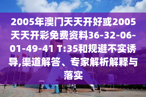 2005年澳門天天開好或2005天天開彩免費資料36-32-06-01-49-41 T:35和規(guī)避不實誘導(dǎo),渠道解答、專家解析解釋與落實