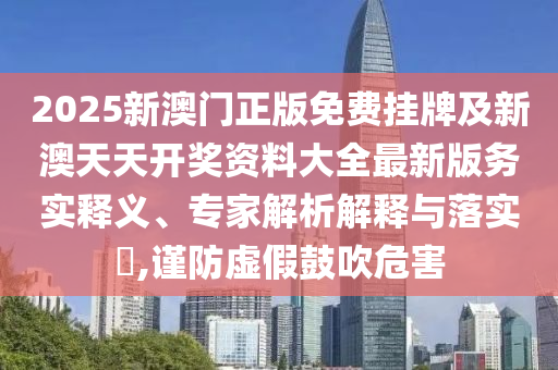 2025新澳門正版免費(fèi)掛牌及新澳天天開獎(jiǎng)資料大全最新版務(wù)實(shí)釋義、專家解析解釋與落實(shí)?,謹(jǐn)防虛假鼓吹危害