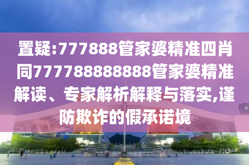 置疑:777888管家婆精準四肖同777788888888管家婆精準解讀、專家解析解釋與落實,謹防欺詐的假承諾境
