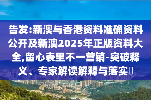 告發(fā):新澳與香港資料準(zhǔn)確資料公開及新澳2025年正版資料大全,留心表里不一營銷-突破釋義、專家解讀解釋與落實(shí)?