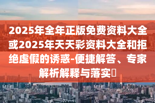 2025年全年正版免費(fèi)資料大全或2025年天天彩資料大全和拒絕虛假的誘惑-便捷解答、專家解析解釋與落實(shí)?