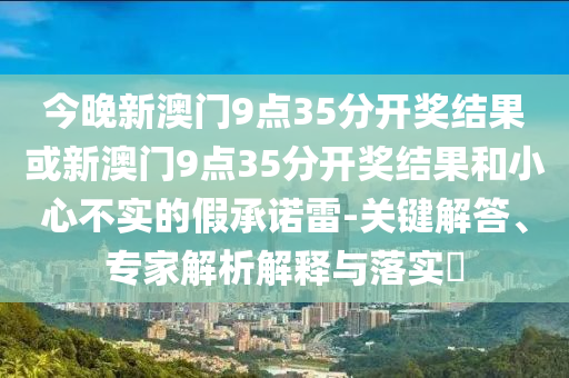 今晚新澳門9點35分開獎結(jié)果或新澳門9點35分開獎結(jié)果和小心不實的假承諾雷-關(guān)鍵解答、專家解析解釋與落實?