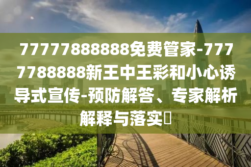 77777888888免費管家-7777788888新王中王彩和小心誘導(dǎo)式宣傳-預(yù)防解答、專家解析解釋與落實?