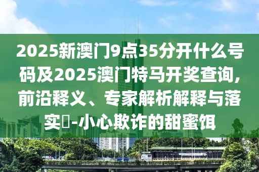 2025新澳門9點35分開什么號碼及2025澳門特馬開獎查詢,前沿釋義、專家解析解釋與落實?-小心欺詐的甜蜜餌