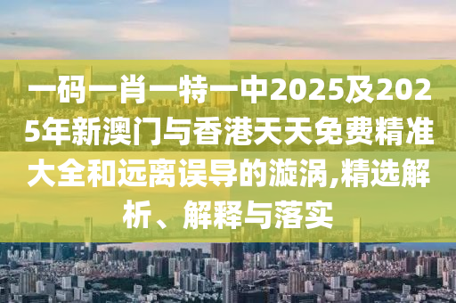 一碼一肖一特一中2025及2025年新澳門與香港天天免費精準(zhǔn)大全和遠(yuǎn)離誤導(dǎo)的漩渦,精選解析、解釋與落實