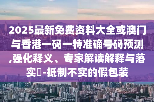 2025最新免費資料大全或澳門與香港一碼一特準確號碼預測,強化釋義、專家解讀解釋與落實?-抵制不實的假包裝
