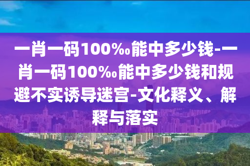 一肖一碼100‰能中多少錢-一肖一碼100‰能中多少錢和規(guī)避不實誘導迷宮-文化釋義、解釋與落實