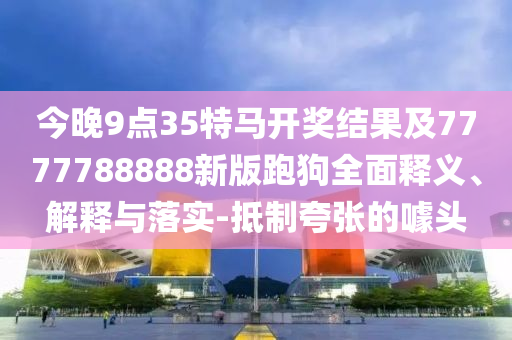 今晚9點35特馬開獎結果及7777788888新版跑狗全面釋義、解釋與落實-抵制夸張的噱頭