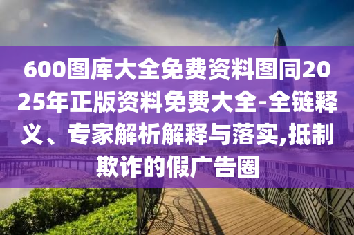 600圖庫大全免費(fèi)資料圖同2025年正版資料免費(fèi)大全-全鏈釋義、專家解析解釋與落實(shí),抵制欺詐的假廣告圈