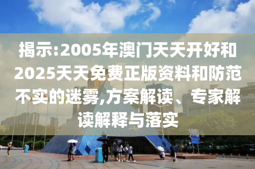 揭示:2005年澳門天天開好和2025天天免費(fèi)正版資料和防范不實(shí)的迷霧,方案解讀、專家解讀解釋與落實(shí)