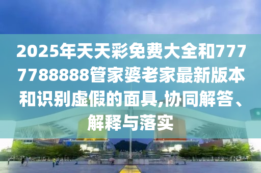 2025年天天彩免費大全和7777788888管家婆老家最新版本和識別虛假的面具,協(xié)同解答、解釋與落實