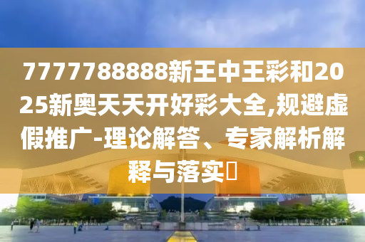 7777788888新王中王彩和2025新奧天天開好彩大全,規(guī)避虛假推廣-理論解答、專家解析解釋與落實?