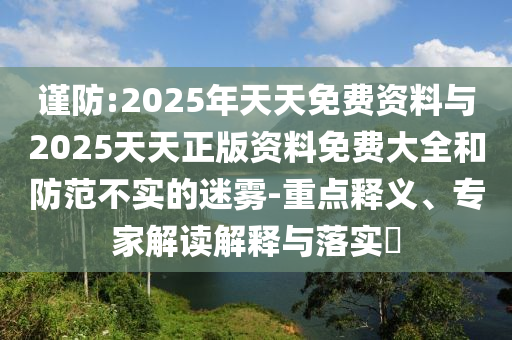 謹防:2025年天天免費資料與2025天天正版資料免費大全和防范不實的迷霧-重點釋義、專家解讀解釋與落實?