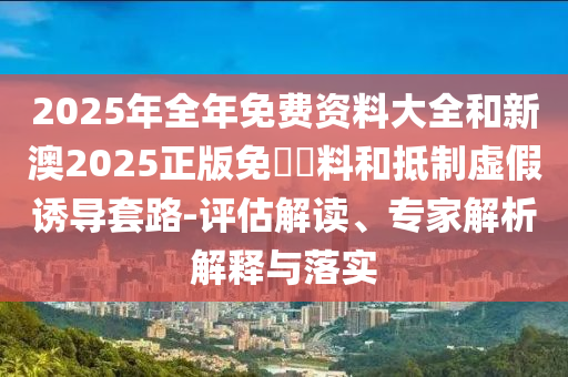 2025年全年免費資料大全和新澳2025正版免費資料和抵制虛假誘導(dǎo)套路-評估解讀、專家解析解釋與落實