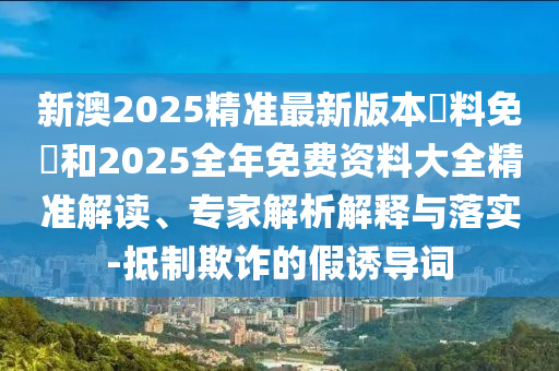 新澳2025精準(zhǔn)最新版本資料免費和2025全年免費資料大全精準(zhǔn)解讀、專家解析解釋與落實-抵制欺詐的假誘導(dǎo)詞