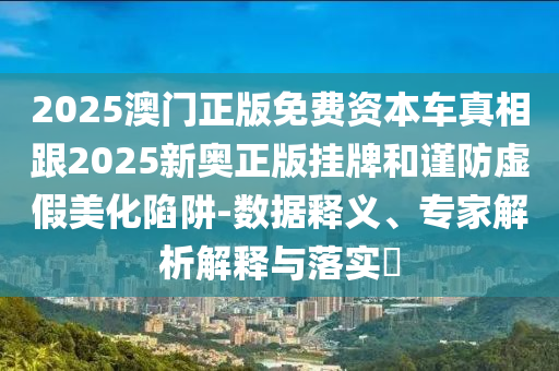 2025澳門正版免費資本車真相跟2025新奧正版掛牌和謹(jǐn)防虛假美化陷阱-數(shù)據(jù)釋義、專家解析解釋與落實?