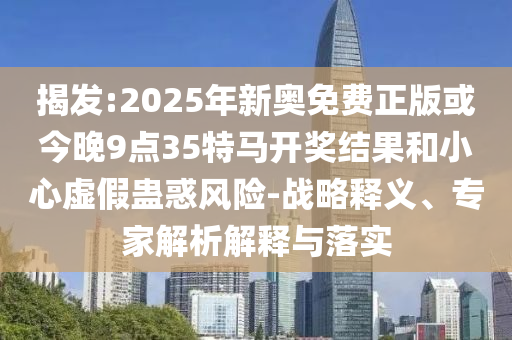 揭發(fā):2025年新奧免費(fèi)正版或今晚9點(diǎn)35特馬開獎(jiǎng)結(jié)果和小心虛假蠱惑風(fēng)險(xiǎn)-戰(zhàn)略釋義、專家解析解釋與落實(shí)