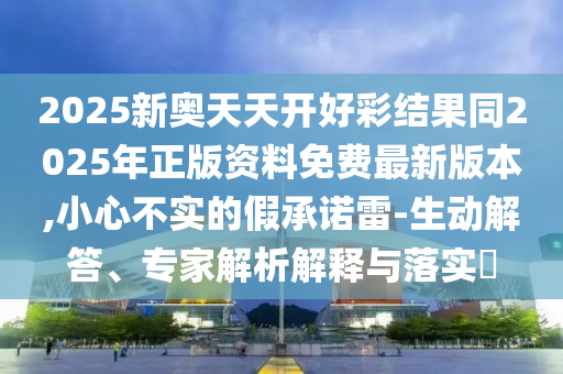 2025新奧天天開好彩結(jié)果同2025年正版資料免費最新版本,小心不實的假承諾雷-生動解答、專家解析解釋與落實?
