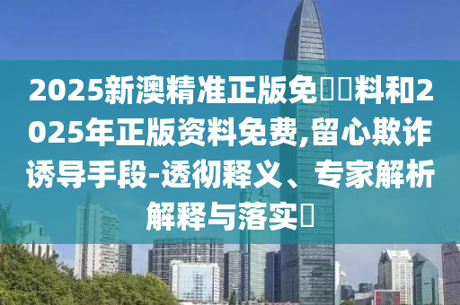 2025新澳精準(zhǔn)正版免費(fèi)資料和2025年正版資料免費(fèi),留心欺詐誘導(dǎo)手段-透徹釋義、專家解析解釋與落實(shí)?