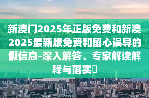 新澳門2025年正版免費(fèi)和新澳2025最新版免費(fèi)和留心誤導(dǎo)的假信息-深入解答、專家解讀解釋與落實(shí)?