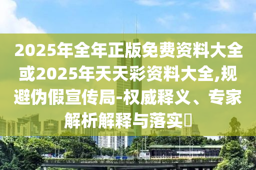 2025年全年正版免費資料大全或2025年天天彩資料大全,規(guī)避偽假宣傳局-權威釋義、專家解析解釋與落實?