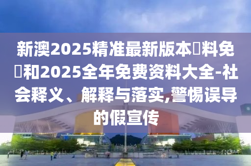 新澳2025精準最新版本資料免費和2025全年免費資料大全-社會釋義、解釋與落實,警惕誤導的假宣傳