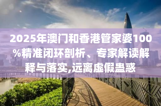 2025年澳門和香港管家婆100%精準閉環(huán)剖析、專家解讀解釋與落實,遠離虛假蠱惑