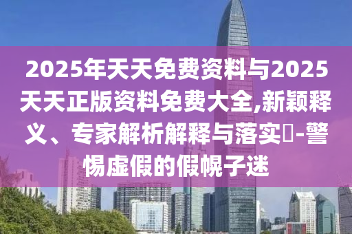 2025年天天免費(fèi)資料與2025天天正版資料免費(fèi)大全,新穎釋義、專(zhuān)家解析解釋與落實(shí)?-警惕虛假的假幌子迷