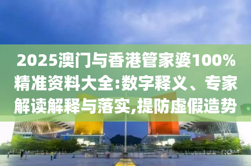 2025澳門與香港管家婆100%精準資料大全:數(shù)字釋義、專家解讀解釋與落實,提防虛假造勢