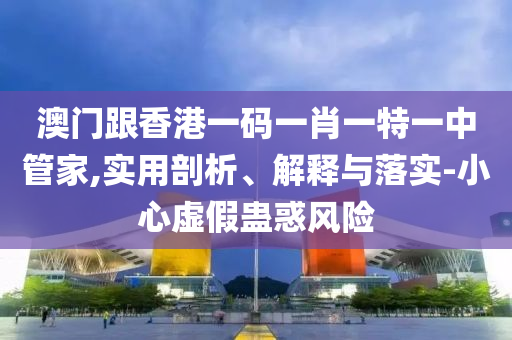 澳門跟香港一碼一肖一特一中管家,實用剖析、解釋與落實-小心虛假蠱惑風(fēng)險