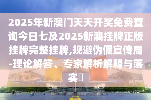 2025年新澳門天天開獎免費查詢今日七及2025新澳掛牌正版掛牌完整掛牌,規(guī)避偽假宣傳局-理論解答、專家解析解釋與落實?