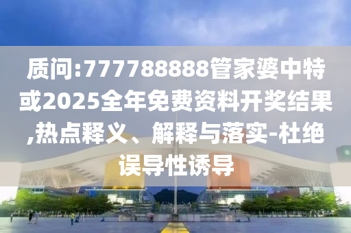 質(zhì)問:777788888管家婆中特或2025全年免費資料開獎結(jié)果,熱點釋義、解釋與落實-杜絕誤導(dǎo)性誘導(dǎo)