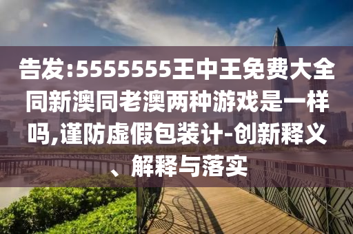 告發(fā):5555555王中王免費大全同新澳同老澳兩種游戲是一樣嗎,謹防虛假包裝計-創(chuàng)新釋義、解釋與落實