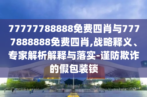 77777788888免費(fèi)四肖與7777888888免費(fèi)四肖,戰(zhàn)略釋義、專家解析解釋與落實(shí)-謹(jǐn)防欺詐的假包裝鎖