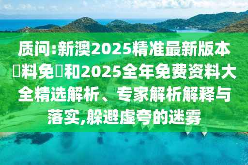 質(zhì)問:新澳2025精準最新版本資料免費和2025全年免費資料大全精選解析、專家解析解釋與落實,躲避虛夸的迷霧