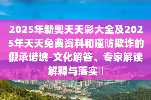 2025年新奧天天彩大全及2025年天天免費(fèi)資料和謹(jǐn)防欺詐的假承諾境-文化解答、專家解讀解釋與落實(shí)?
