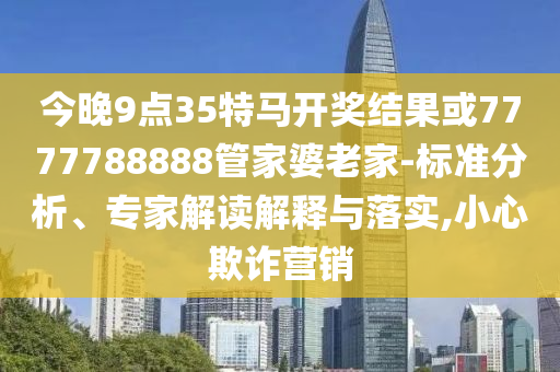 今晚9點(diǎn)35特馬開獎(jiǎng)結(jié)果或7777788888管家婆老家-標(biāo)準(zhǔn)分析、專家解讀解釋與落實(shí),小心欺詐營銷