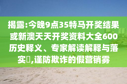 揭露:今晚9點35特馬開獎結(jié)果或新澳天天開獎資料大全600歷史釋義、專家解讀解釋與落實?,謹(jǐn)防欺詐的假營銷霧