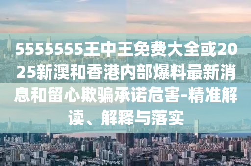5555555王中王免費大全或2025新澳和香港內(nèi)部爆料最新消息和留心欺騙承諾危害-精準(zhǔn)解讀、解釋與落實
