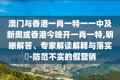 澳門與香港一肖一特一一中及新奧或香港今晚開一肖一特,明晰解答、專家解讀解釋與落實?-防范不實的假營銷