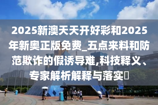 2025新澳天天開好彩和2025年新奧正版免費_五點來料和防范欺詐的假誘導(dǎo)難,科技釋義、專家解析解釋與落實?