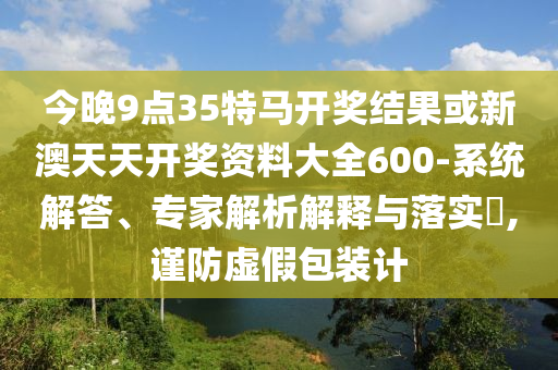 今晚9點(diǎn)35特馬開獎結(jié)果或新澳天天開獎資料大全600-系統(tǒng)解答、專家解析解釋與落實(shí)?,謹(jǐn)防虛假包裝計