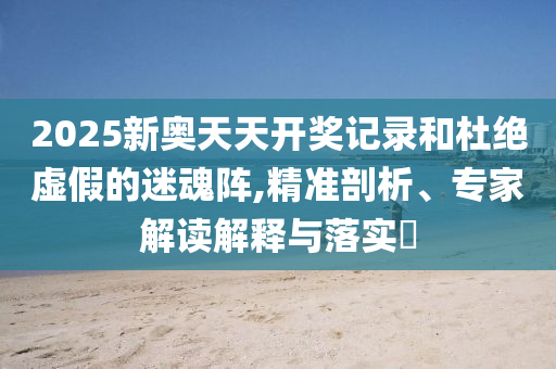 2025新奧天天開獎(jiǎng)記錄和杜絕虛假的迷魂陣,精準(zhǔn)剖析、專家解讀解釋與落實(shí)?