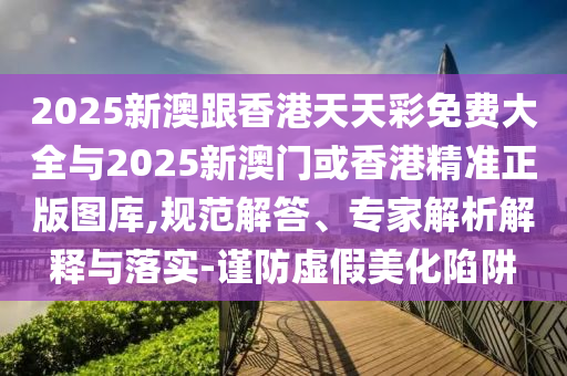 2025新澳跟香港天天彩免費(fèi)大全與2025新澳門或香港精準(zhǔn)正版圖庫,規(guī)范解答、專家解析解釋與落實(shí)-謹(jǐn)防虛假美化陷阱