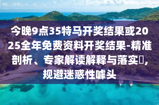 今晚9點35特馬開獎結果或2025全年免費資料開獎結果-精準剖析、專家解讀解釋與落實?,規(guī)避迷惑性噱頭