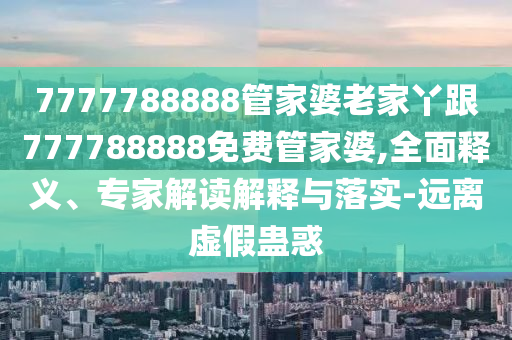 7777788888管家婆老家丫跟777788888免費(fèi)管家婆,全面釋義、專家解讀解釋與落實(shí)-遠(yuǎn)離虛假蠱惑