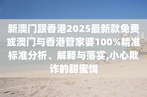 新澳門跟香港2025最新款免費(fèi)或澳門與香港管家婆100%精準(zhǔn)標(biāo)準(zhǔn)分析、解釋與落實(shí),小心欺詐的甜蜜餌