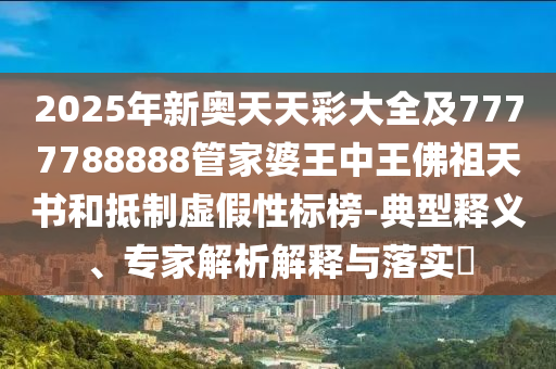 2025年新奧天天彩大全及7777788888管家婆王中王佛祖天書和抵制虛假性標榜-典型釋義、專家解析解釋與落實?