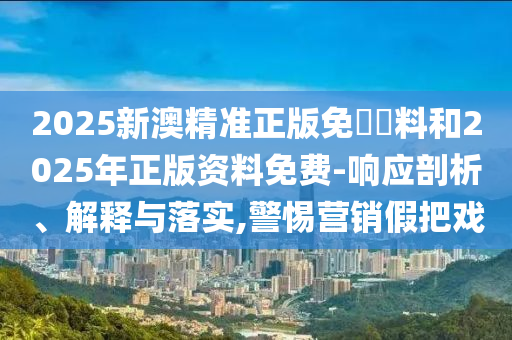 2025新澳精準(zhǔn)正版免費(fèi)資料和2025年正版資料免費(fèi)-響應(yīng)剖析、解釋與落實(shí),警惕營(yíng)銷假把戲