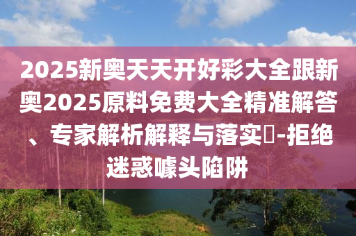 2025新奧天天開好彩大全跟新奧2025原料免費大全精準(zhǔn)解答、專家解析解釋與落實?-拒絕迷惑噱頭陷阱